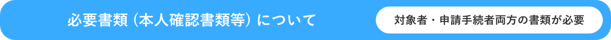 必要書類 (本人確認書類等) について対象者・申請手続者両方の書類が必要